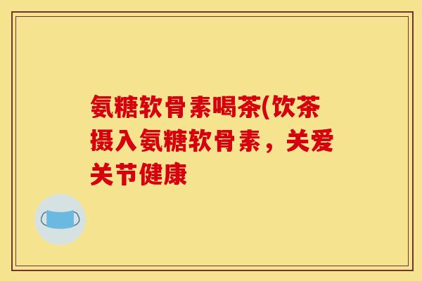 氨糖软骨素喝茶(饮茶摄入氨糖软骨素，关爱关节健康