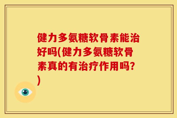 健力多氨糖软骨素能治好吗(健力多氨糖软骨素真的有治疗作用吗？)