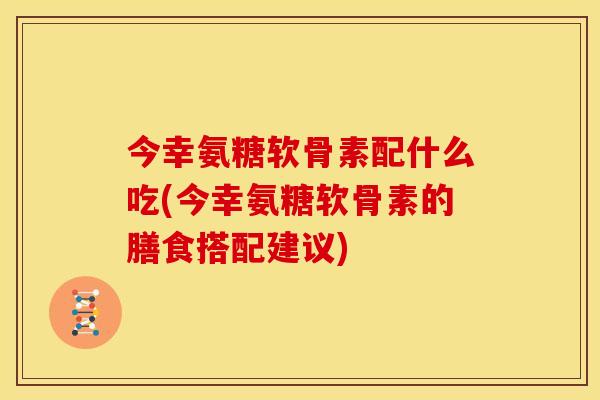 今幸氨糖软骨素配什么吃(今幸氨糖软骨素的膳食搭配建议)