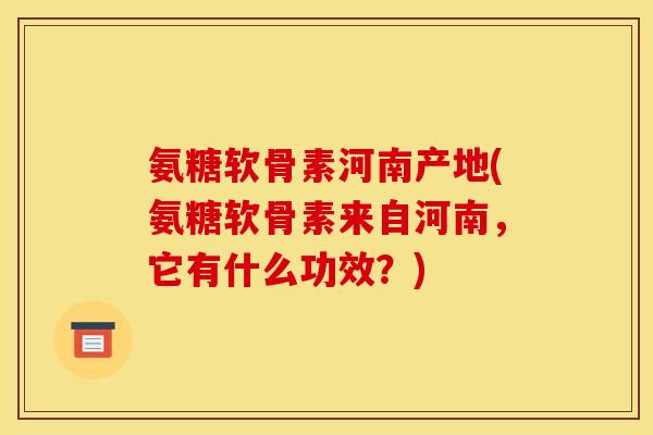 氨糖软骨素河南产地(氨糖软骨素来自河南，它有什么功效？)