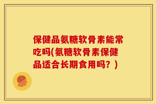 保健品氨糖软骨素能常吃吗(氨糖软骨素保健品适合长期食用吗？)