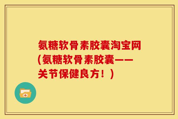 氨糖软骨素胶囊淘宝网(氨糖软骨素胶囊——关节保健良方！)