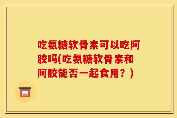 吃氨糖软骨素可以吃阿胶吗(吃氨糖软骨素和阿胶能否一起食用？)