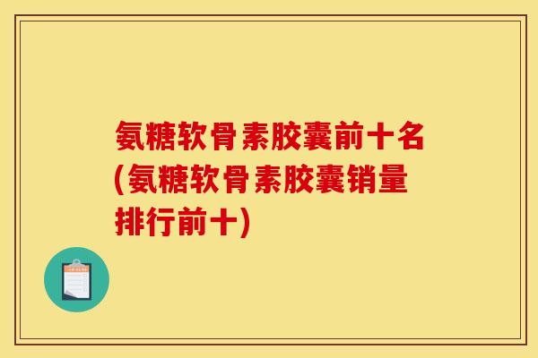 氨糖软骨素胶囊前十名(氨糖软骨素胶囊销量排行前十)