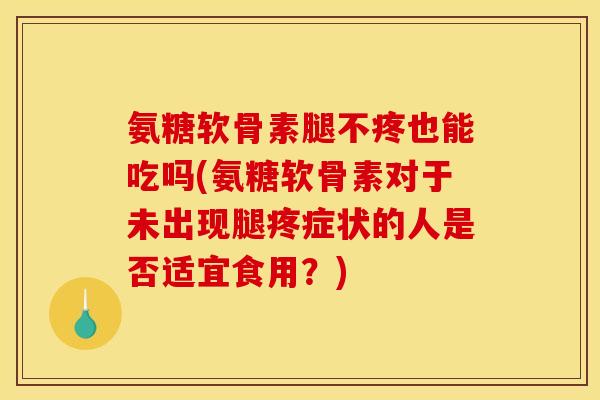氨糖软骨素腿不疼也能吃吗(氨糖软骨素对于未出现腿疼症状的人是否适宜食用？)