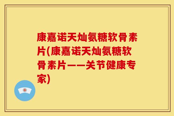 康嘉诺天灿氨糖软骨素片(康嘉诺天灿氨糖软骨素片——关节健康专家)
