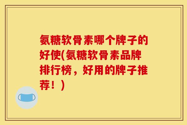 氨糖软骨素哪个牌子的好使(氨糖软骨素品牌排行榜，好用的牌子推荐！)