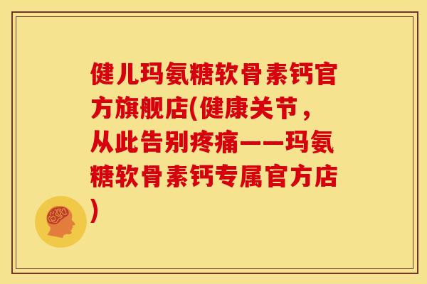 健儿玛氨糖软骨素钙官方旗舰店(健康关节，从此告别疼痛——玛氨糖软骨素钙专属官方店)