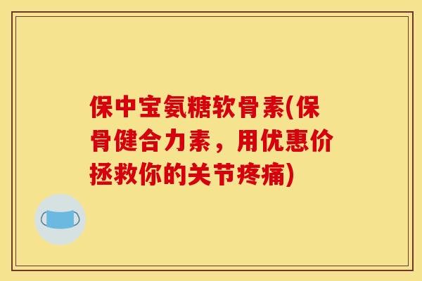 保中宝氨糖软骨素(保骨健合力素，用优惠价拯救你的关节疼痛)