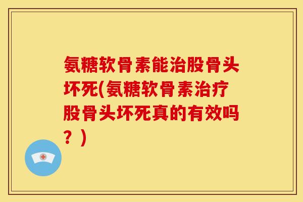 氨糖软骨素能治股骨头坏死(氨糖软骨素治疗股骨头坏死真的有效吗？)