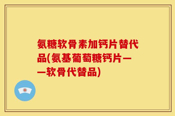 氨糖软骨素加钙片替代品(氨基葡萄糖钙片——软骨代替品)