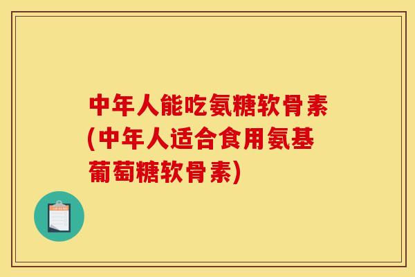 中年人能吃氨糖软骨素(中年人适合食用氨基葡萄糖软骨素)