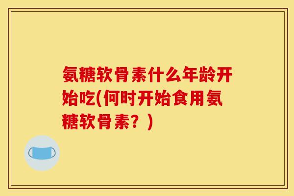 氨糖软骨素什么年龄开始吃(何时开始食用氨糖软骨素？)