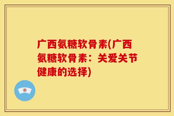 广西氨糖软骨素(广西氨糖软骨素：关爱关节健康的选择)