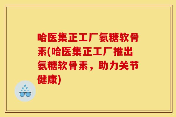 哈医集正工厂氨糖软骨素(哈医集正工厂推出氨糖软骨素，助力关节健康)