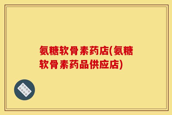 氨糖软骨素药店(氨糖软骨素药品供应店)