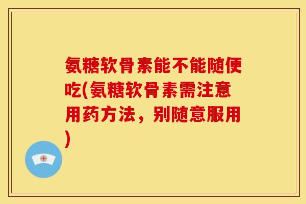 氨糖软骨素能不能随便吃(氨糖软骨素需注意用药方法，别随意服用)
