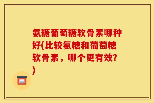 氨糖葡萄糖软骨素哪种好(比较氨糖和葡萄糖软骨素，哪个更有效？)