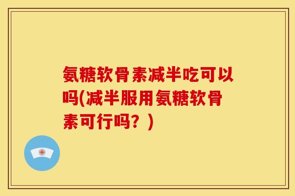 氨糖软骨素减半吃可以吗(减半服用氨糖软骨素可行吗？)