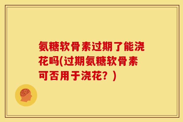 氨糖软骨素过期了能浇花吗(过期氨糖软骨素可否用于浇花？)
