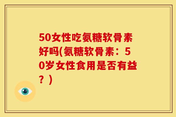 50女性吃氨糖软骨素好吗(氨糖软骨素：50岁女性食用是否有益？)