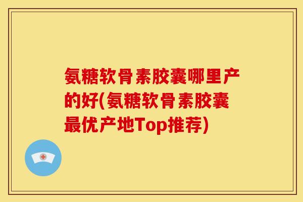氨糖软骨素胶囊哪里产的好(氨糖软骨素胶囊最优产地Top推荐)