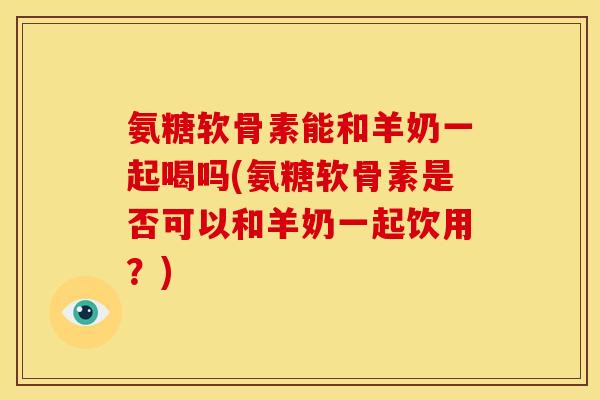 氨糖软骨素能和羊奶一起喝吗(氨糖软骨素是否可以和羊奶一起饮用？)