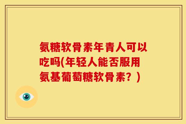 氨糖软骨素年青人可以吃吗(年轻人能否服用氨基葡萄糖软骨素？)