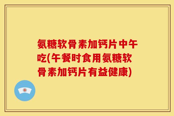 氨糖软骨素加钙片中午吃(午餐时食用氨糖软骨素加钙片有益健康)