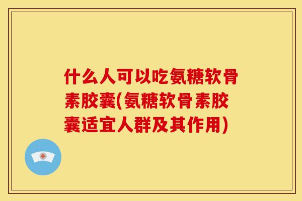 什么人可以吃氨糖软骨素胶囊(氨糖软骨素胶囊适宜人群及其作用)