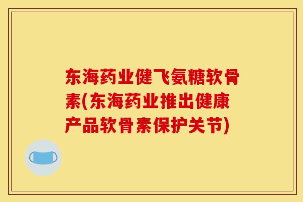 东海药业健飞氨糖软骨素(东海药业推出健康产品软骨素保护关节)