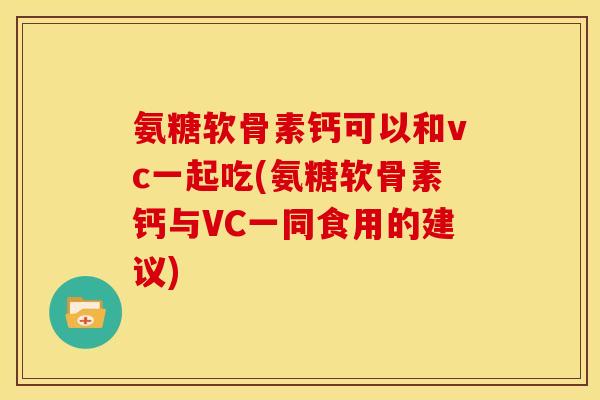 氨糖软骨素钙可以和vc一起吃(氨糖软骨素钙与VC一同食用的建议)