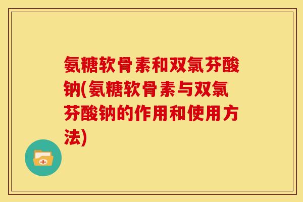 氨糖软骨素和双氯芬酸钠(氨糖软骨素与双氯芬酸钠的作用和使用方法)