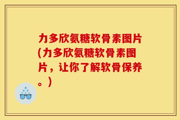 力多欣氨糖软骨素图片(力多欣氨糖软骨素图片，让你了解软骨保养。)