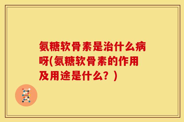 氨糖软骨素是治什么病呀(氨糖软骨素的作用及用途是什么？)