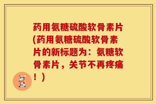 药用氨糖硫酸软骨素片(药用氨糖硫酸软骨素片的新标题为：氨糖软骨素片，关节不再疼痛！)