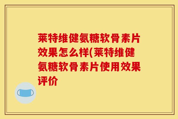 莱特维健氨糖软骨素片效果怎么样(莱特维健氨糖软骨素片使用效果评价