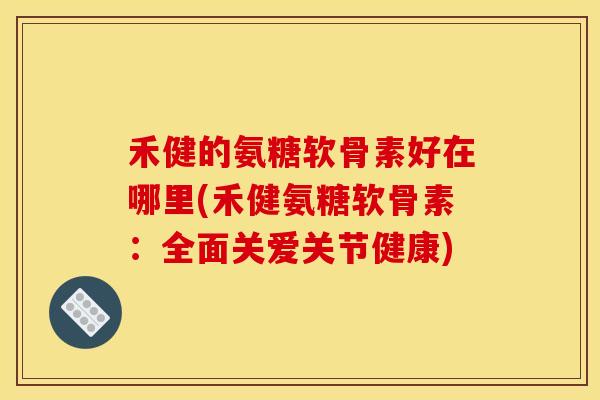 禾健的氨糖软骨素好在哪里(禾健氨糖软骨素：全面关爱关节健康)