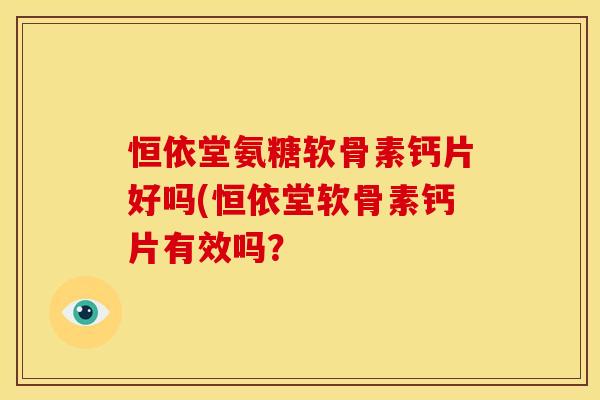 恒依堂氨糖软骨素钙片好吗(恒依堂软骨素钙片有效吗？