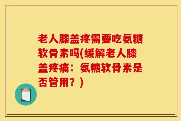 老人膝盖疼需要吃氨糖软骨素吗(缓解老人膝盖疼痛：氨糖软骨素是否管用？)
