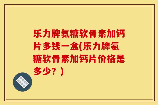 乐力牌氨糖软骨素加钙片多钱一盒(乐力牌氨糖软骨素加钙片价格是多少？)