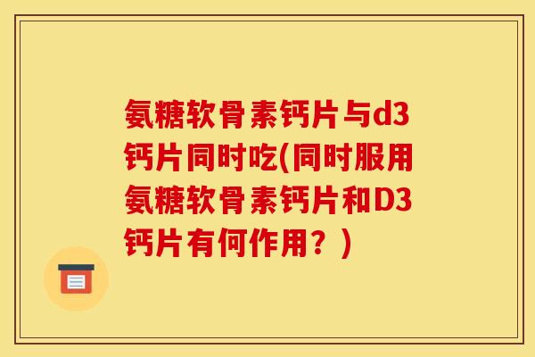 氨糖软骨素钙片与d3钙片同时吃(同时服用氨糖软骨素钙片和D3钙片有何作用？)