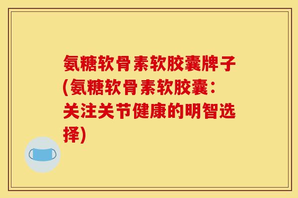 氨糖软骨素软胶囊牌子(氨糖软骨素软胶囊：关注关节健康的明智选择)