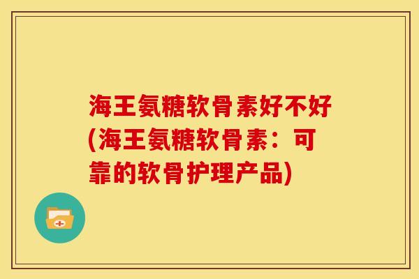 海王氨糖软骨素好不好(海王氨糖软骨素：可靠的软骨护理产品)
