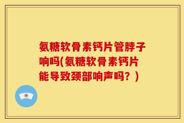 氨糖软骨素钙片管脖子响吗(氨糖软骨素钙片能导致颈部响声吗？)