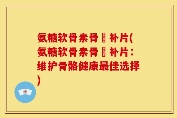 氨糖软骨素骨砕补片(氨糖软骨素骨砕补片：维护骨骼健康最佳选择)