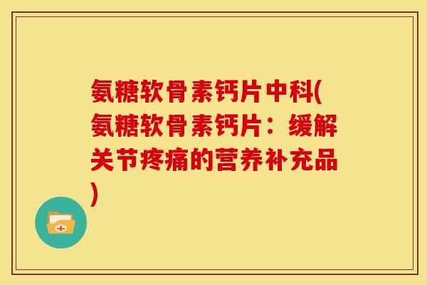 氨糖软骨素钙片中科(氨糖软骨素钙片：缓解关节疼痛的营养补充品)