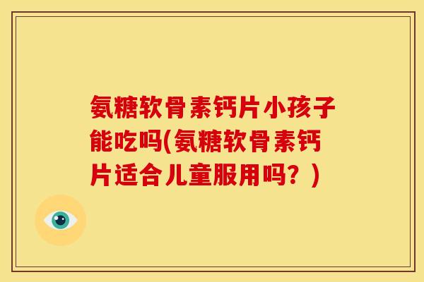 氨糖软骨素钙片小孩子能吃吗(氨糖软骨素钙片适合儿童服用吗？)