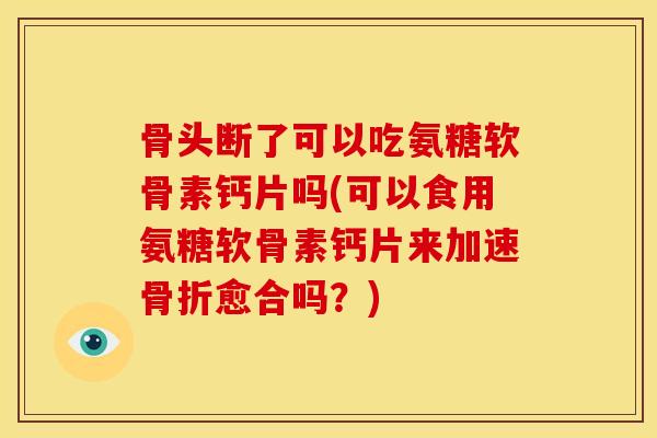 骨头断了可以吃氨糖软骨素钙片吗(可以食用氨糖软骨素钙片来加速骨折愈合吗？)