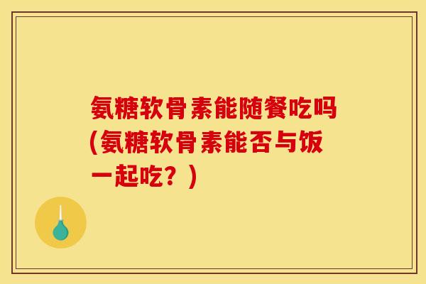 氨糖软骨素能随餐吃吗(氨糖软骨素能否与饭一起吃？)